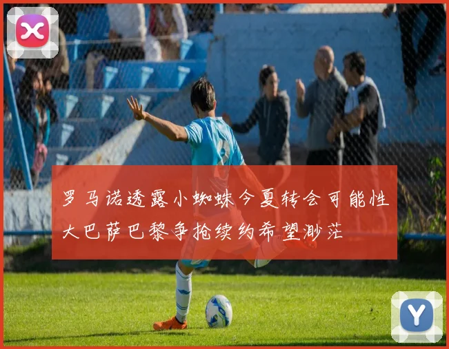 罗马诺透露小蜘蛛今夏转会可能性大巴萨巴黎争抢续约希望渺茫