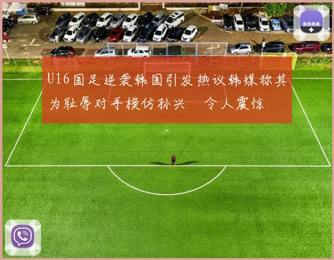 U16国足逆袭韩国引发热议韩媒称其为耻辱对手模仿孙兴慜令人震惊